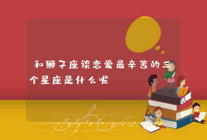 和狮子座谈恋爱最辛苦的三个星座是什么呢? 和狮子座谈恋爱最辛苦的三个星座是什么呢?