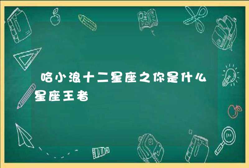 哈小浪十二星座之你是什么星座王者 哈小浪十二星座之你是什么星座王者