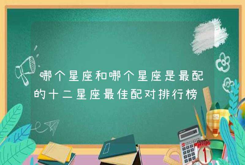 哪个星座和哪个星座是最配的十二星座最佳配对排行榜 哪个星座和哪个星座是最配的十二星座最佳配对排行榜