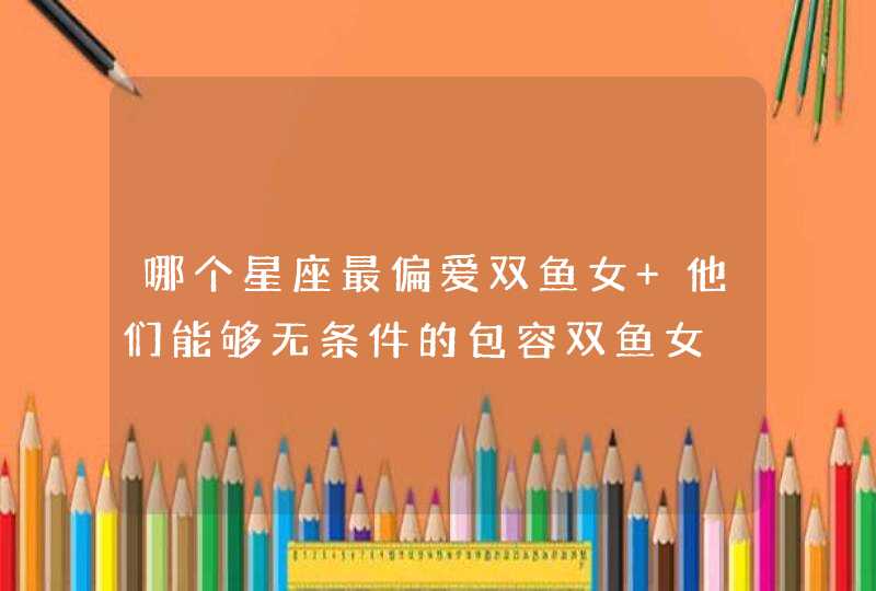 哪个星座最偏爱双鱼女 他们能够无条件的包容双鱼女 哪个星座最偏爱双鱼女 他们能够无条件的包容双鱼女