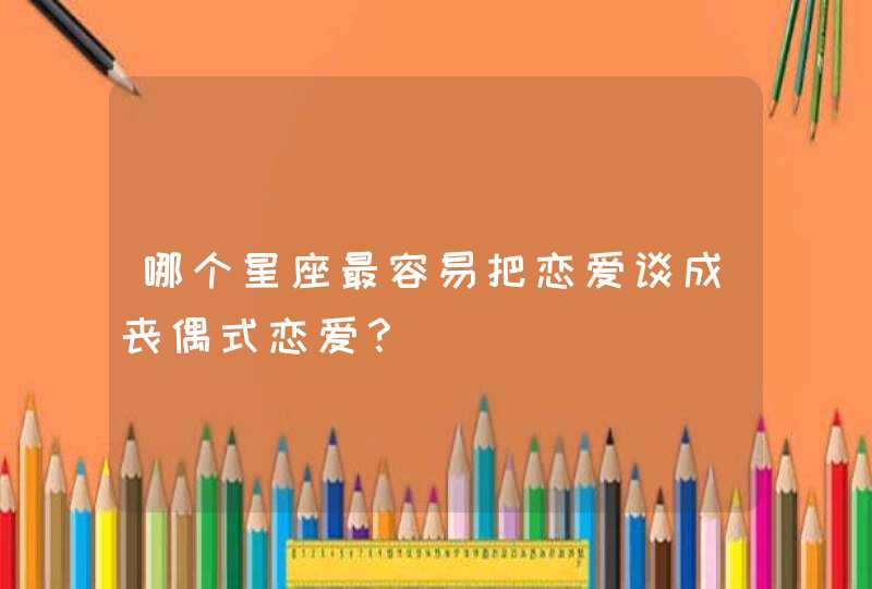哪个星座最容易把恋爱谈成丧偶式恋爱? 哪个星座最容易把恋爱谈成丧偶式恋爱?