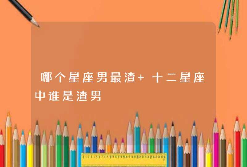 哪个星座男最渣 十二星座中谁是渣男 哪个星座男最渣 十二星座中谁是渣男