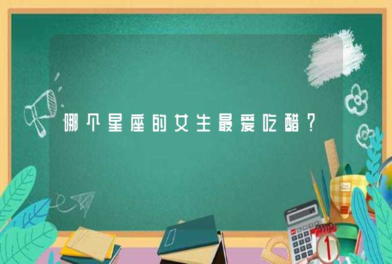 哪个星座的女生最爱吃醋? 哪个星座的女生最爱吃醋?