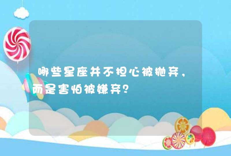哪些星座并不担心被抛弃,而是害怕被嫌弃? 哪些星座并不担心被抛弃,而是害怕被嫌弃?