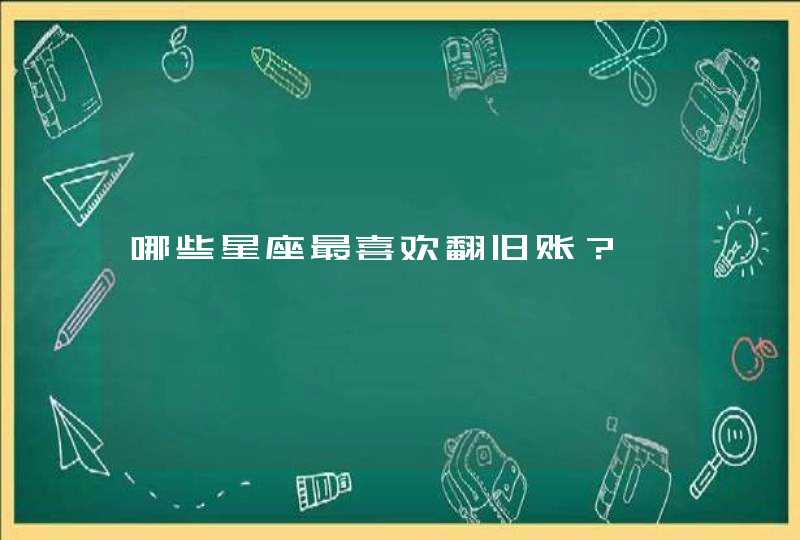 哪些星座最喜欢翻旧账? 哪些星座最喜欢翻旧账?