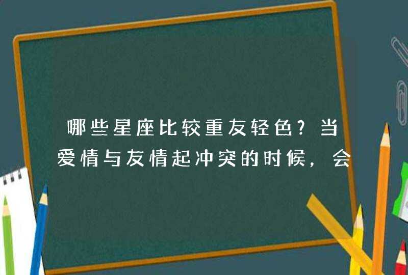 哪些星座比较重友轻色?当爱情与友情起冲突的时候,会偏向友情? 哪些星座比较重友轻色?当爱情与友情起冲突的时候,会偏向友情?