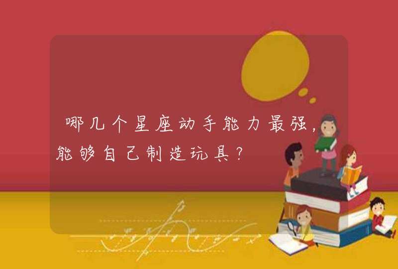 哪几个星座动手能力最强,能够自己制造玩具? 哪几个星座动手能力最强,能够自己制造玩具?