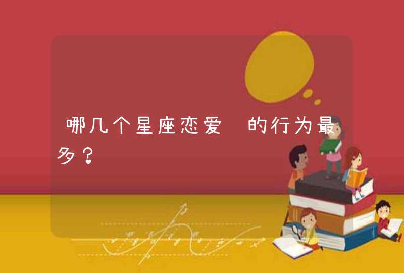 哪几个星座恋爱脑的行为最多? 哪几个星座恋爱脑的行为最多?