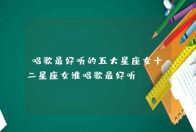 唱歌最好听的五大星座女十二星座女谁唱歌最好听 唱歌最好听的五大星座女十二星座女谁唱歌最好听