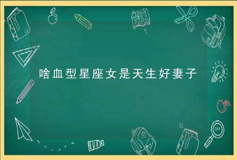 啥血型星座女是天生好妻子 啥血型星座女是天生好妻子