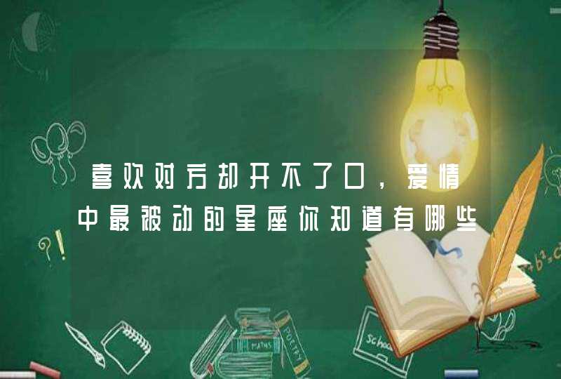 喜欢对方却开不了口,爱情中最被动的星座你知道有哪些吗? 喜欢对方却开不了口,爱情中最被动的星座你知道有哪些吗?