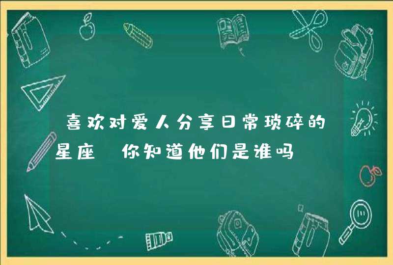喜欢对爱人分享日常琐碎的星座,你知道他们是谁吗? 喜欢对爱人分享日常琐碎的星座,你知道他们是谁吗?