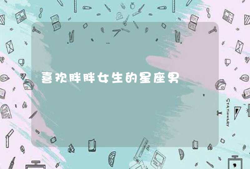 喜欢胖胖女生的星座男 喜欢胖胖女生的星座男