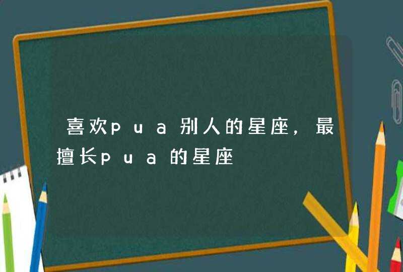喜欢pua别人的星座,最擅长pua的星座 喜欢pua别人的星座,最擅长pua的星座