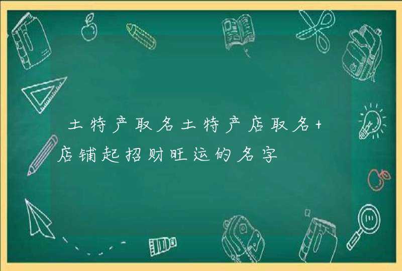 土特产取名土特产店取名 店铺起招财旺运的名字 土特产取名土特产店取名 店铺起招财旺运的名字