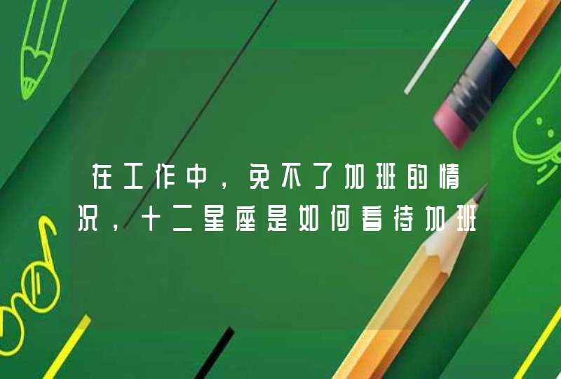 在工作中,免不了加班的情况,十二星座是如何看待加班的? 在工作中,免不了加班的情况,十二星座是如何看待加班的?
