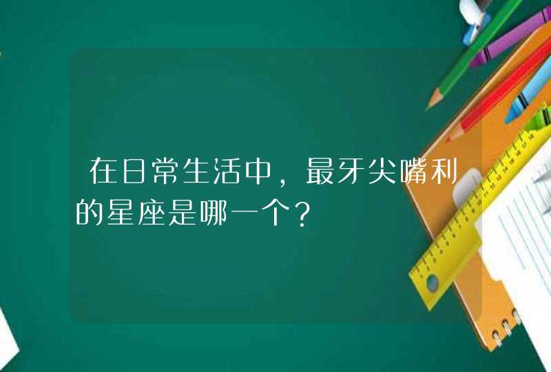 在日常生活中,最牙尖嘴利的星座是哪一个? 在日常生活中,最牙尖嘴利的星座是哪一个?