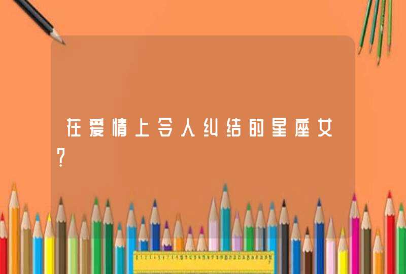 在爱情上令人纠结的星座女? 在爱情上令人纠结的星座女?