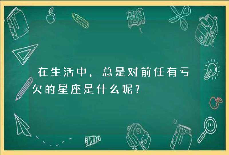 在生活中,总是对前任有亏欠的星座是什么呢? 在生活中,总是对前任有亏欠的星座是什么呢?