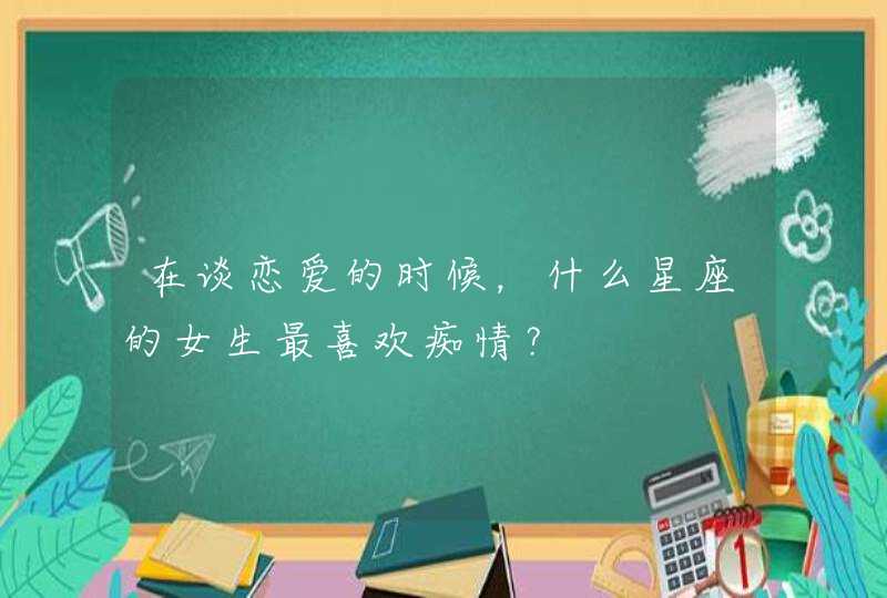 在谈恋爱的时候,什么星座的女生最喜欢痴情? 在谈恋爱的时候,什么星座的女生最喜欢痴情?