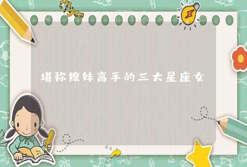 堪称撩妹高手的三大星座女? 堪称撩妹高手的三大星座女?