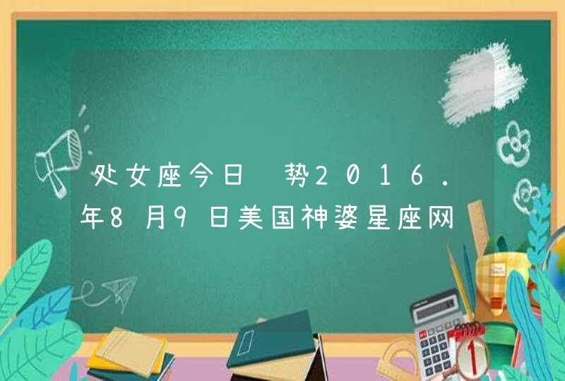 处女座今日运势2016.年8月9日美国神婆星座网 处女座今日运势2016.年8月9日美国神婆星座网