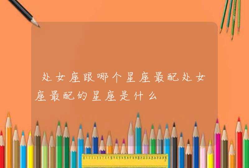 处女座跟哪个星座最配处女座最配的星座是什么 处女座跟哪个星座最配处女座最配的星座是什么