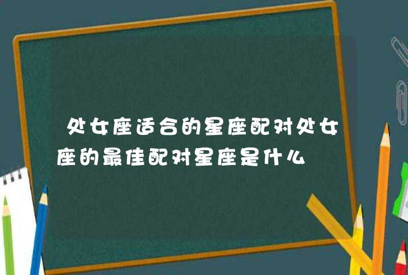 处女座适合的星座配对处女座的最佳配对星座是什么 处女座适合的星座配对处女座的最佳配对星座是什么