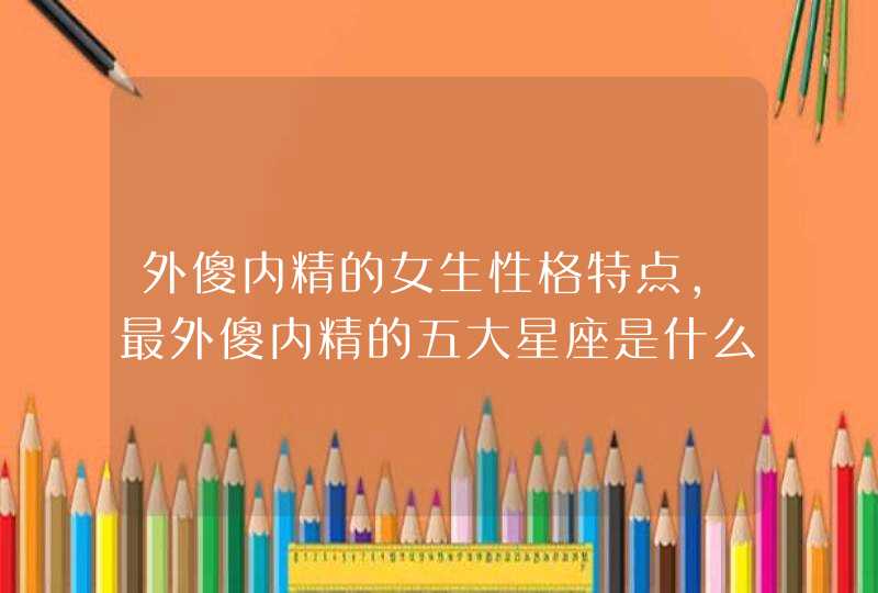 外傻内精的女生性格特点,最外傻内精的五大星座是什么? 外傻内精的女生性格特点,最外傻内精的五大星座是什么?