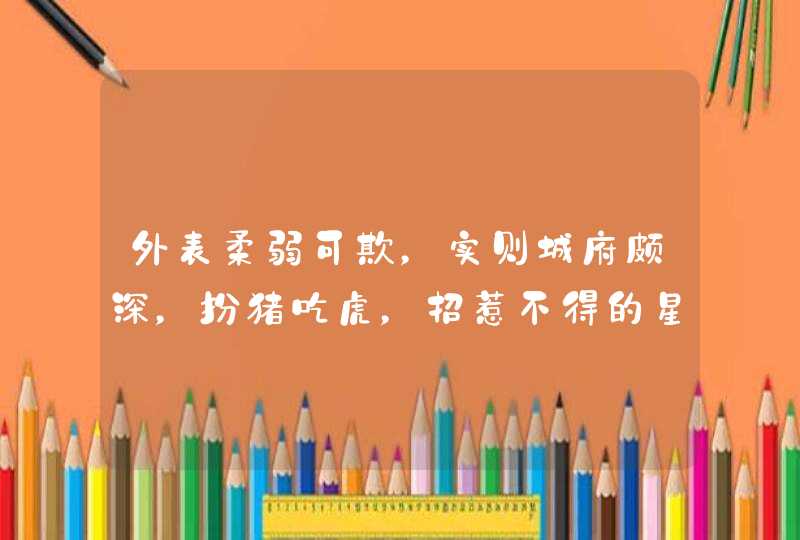 外表柔弱可欺,实则城府颇深,扮猪吃虎,招惹不得的星座有哪些? 外表柔弱可欺,实则城府颇深,扮猪吃虎,招惹不得的星座有哪些?