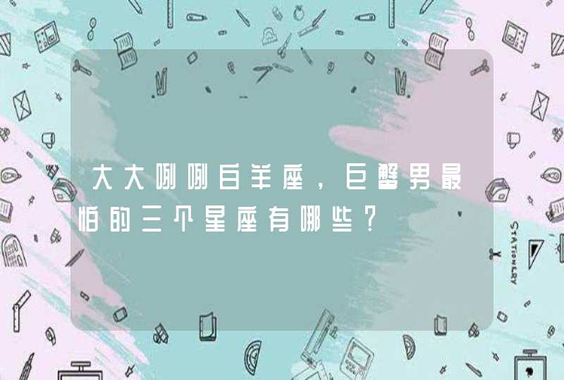 大大咧咧白羊座,巨蟹男最怕的三个星座有哪些? 大大咧咧白羊座,巨蟹男最怕的三个星座有哪些?