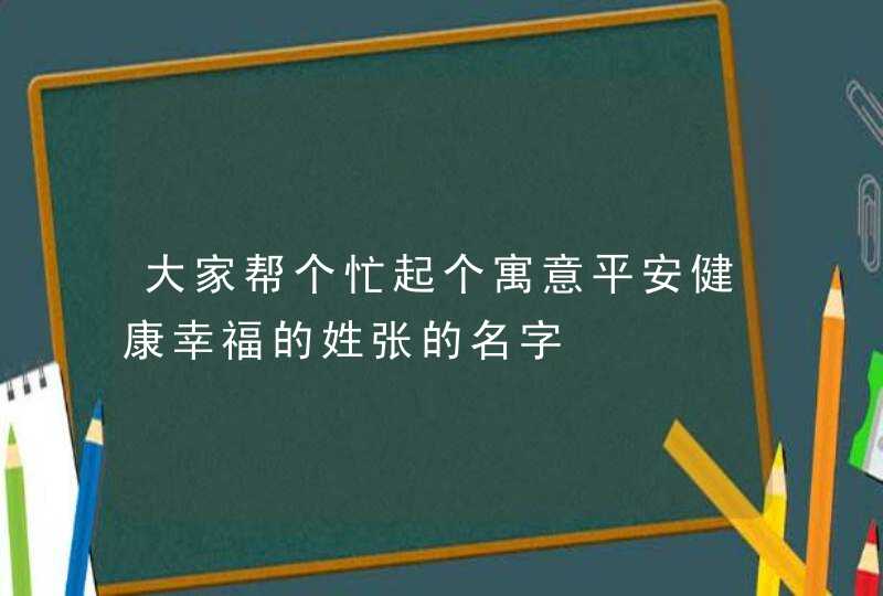 大家帮个忙起个寓意平安健康幸福的姓张的名字 大家帮个忙起个寓意平安健康幸福的姓张的名字