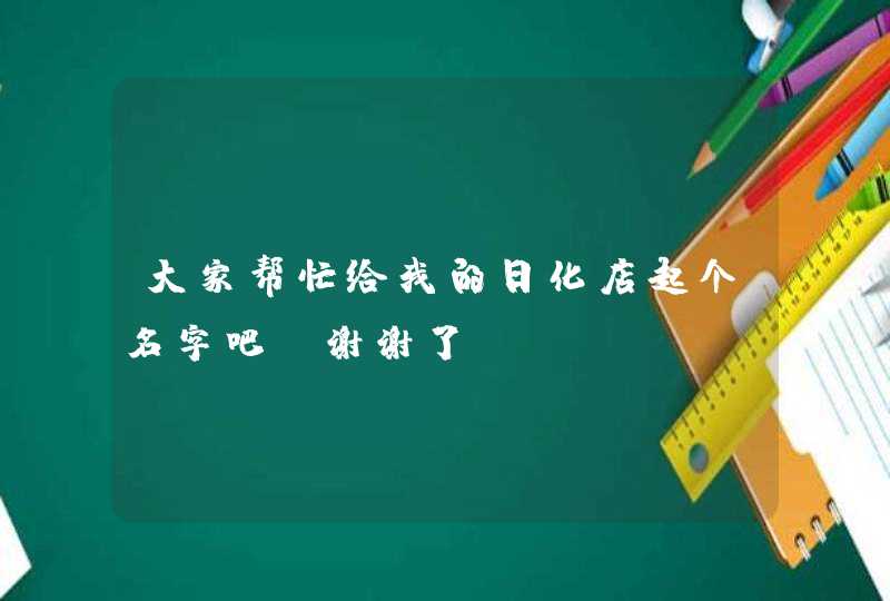 大家帮忙给我的日化店起个名字吧,谢谢了 大家帮忙给我的日化店起个名字吧,谢谢了