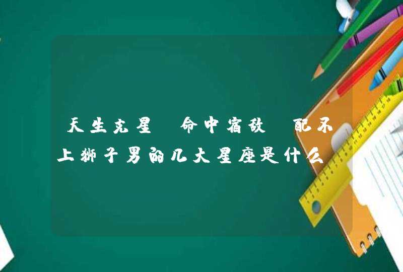 天生克星,命中宿敌,配不上狮子男的几大星座是什么? 天生克星,命中宿敌,配不上狮子男的几大星座是什么?