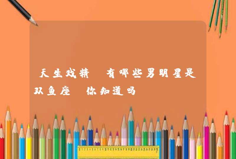 天生戏精,有哪些男明星是双鱼座,你知道吗? 天生戏精,有哪些男明星是双鱼座,你知道吗?