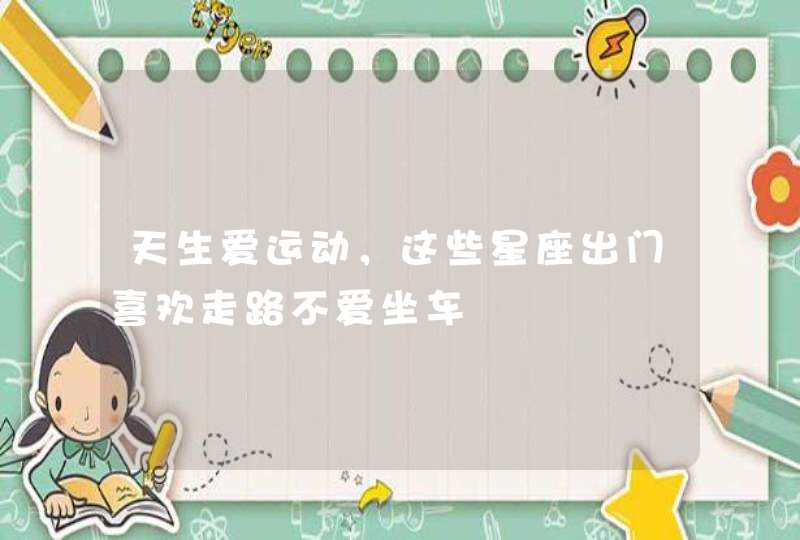 天生爱运动,这些星座出门喜欢走路不爱坐车 天生爱运动,这些星座出门喜欢走路不爱坐车