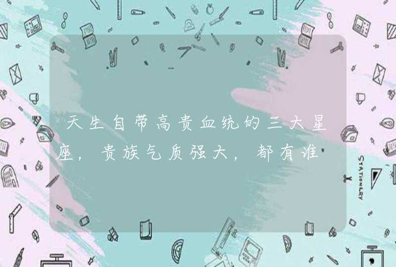 天生自带高贵血统的三大星座,贵族气质强大,都有谁 天生自带高贵血统的三大星座,贵族气质强大,都有谁