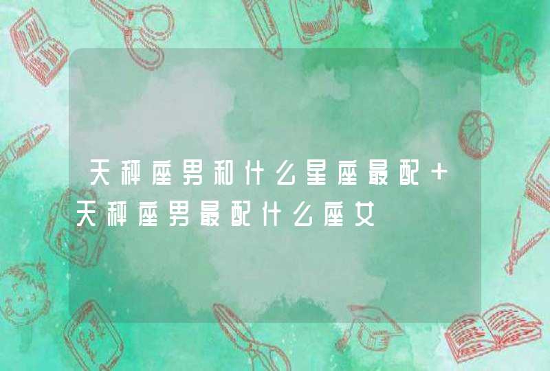 天秤座男和什么星座最配 天秤座男最配什么座女 天秤座男和什么星座最配 天秤座男最配什么座女