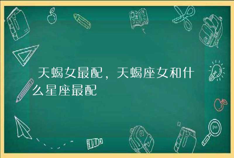 天蝎女最配,天蝎座女和什么星座最配 天蝎女最配,天蝎座女和什么星座最配