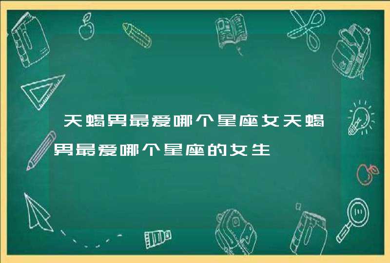 天蝎男最爱哪个星座女天蝎男最爱哪个星座的女生 天蝎男最爱哪个星座女天蝎男最爱哪个星座的女生