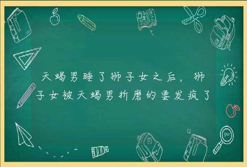天蝎男睡了狮子女之后,狮子女被天蝎男折磨的要发疯了 天蝎男睡了狮子女之后,狮子女被天蝎男折磨的要发疯了
