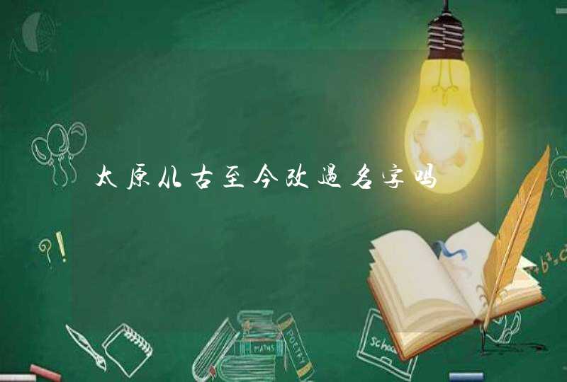 太原从古至今改过名字吗 太原从古至今改过名字吗