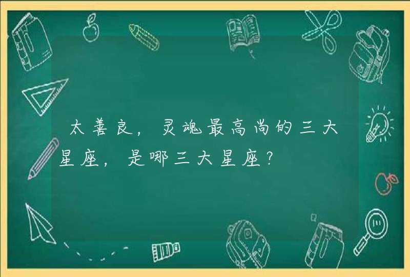 太善良,灵魂最高尚的三大星座,是哪三大星座? 太善良,灵魂最高尚的三大星座,是哪三大星座?
