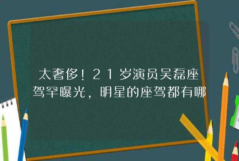 太奢侈!21岁演员吴磊座驾罕曝光,明星的座驾都有哪些豪车? 太奢侈!21岁演员吴磊座驾罕曝光,明星的座驾都有哪些豪车?