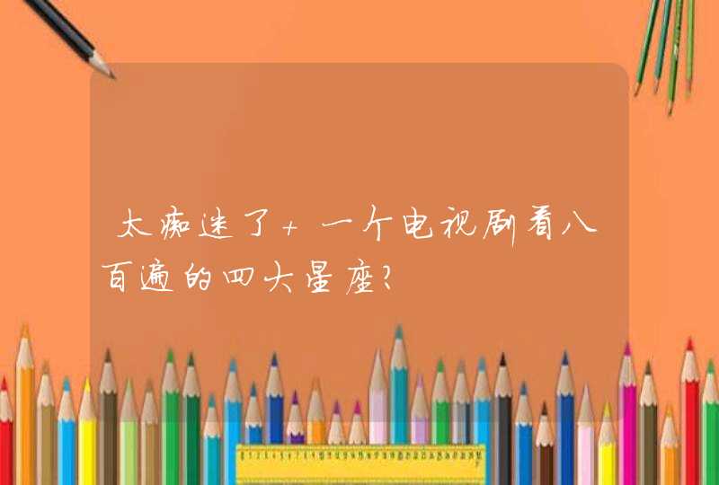 太痴迷了 一个电视剧看八百遍的四大星座? 太痴迷了 一个电视剧看八百遍的四大星座?