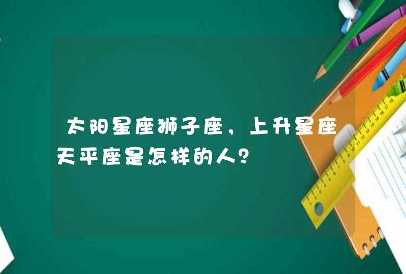 太阳星座狮子座,上升星座天平座是怎样的人? 太阳星座狮子座,上升星座天平座是怎样的人?