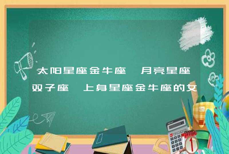 太阳星座金牛座,月亮星座双子座,上身星座金牛座的女生有什么性格特点呀? 太阳星座金牛座,月亮星座双子座,上身星座金牛座的女生有什么性格特点呀?