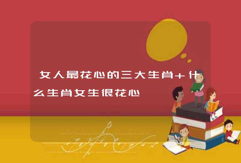女人最花心的三大生肖 什么生肖女生很花心 女人最花心的三大生肖 什么生肖女生很花心