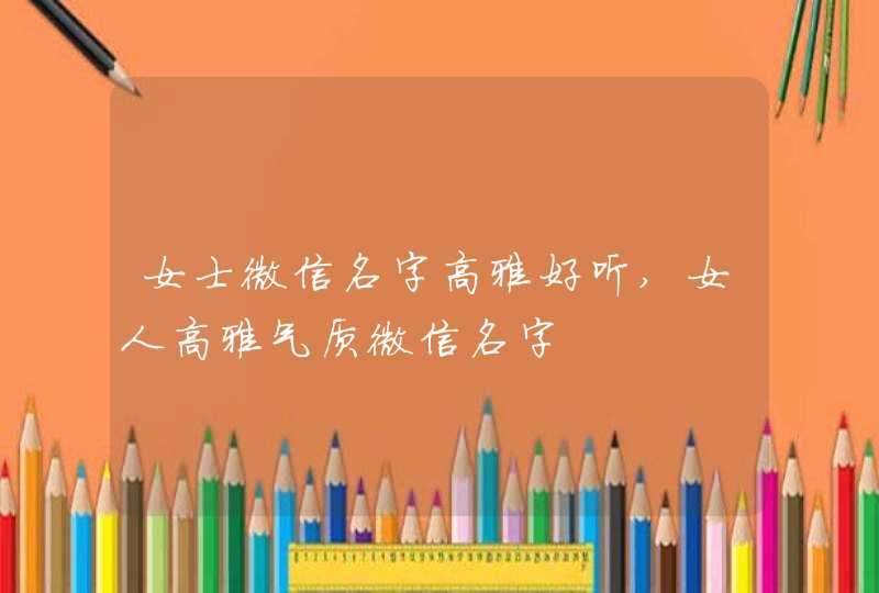 女士微信名字高雅好听,女人高雅气质微信名字 女士微信名字高雅好听,女人高雅气质微信名字