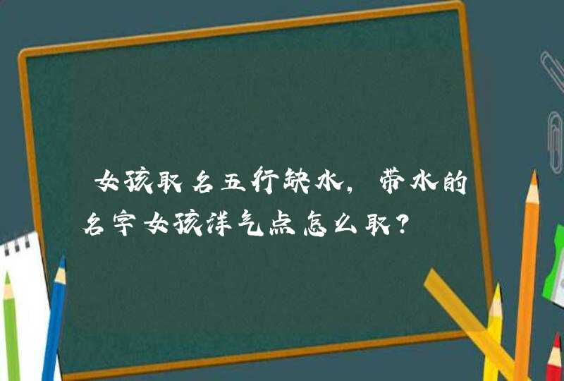 女孩取名五行缺水,带水的名字女孩洋气点怎么取? 女孩取名五行缺水,带水的名字女孩洋气点怎么取?